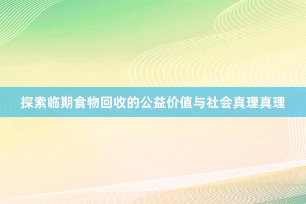 探索临期食物回收的公益价值与社会真理真理