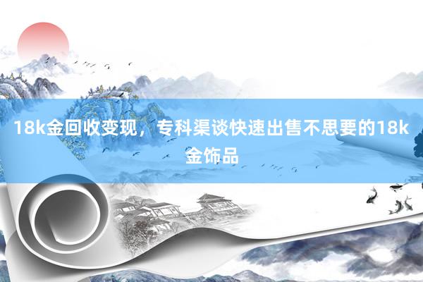 18k金回收变现，专科渠谈快速出售不思要的18k金饰品