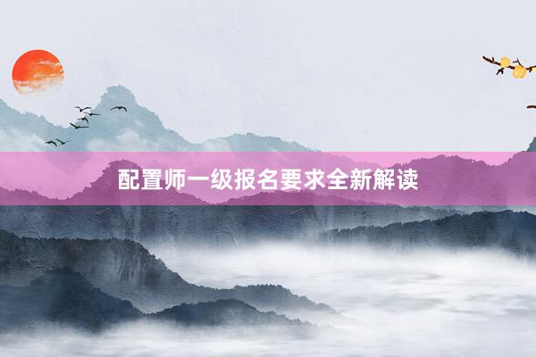 配置师一级报名要求全新解读