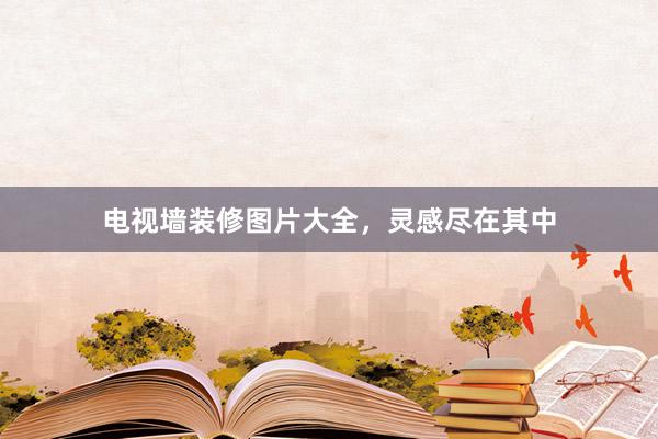 电视墙装修图片大全，灵感尽在其中