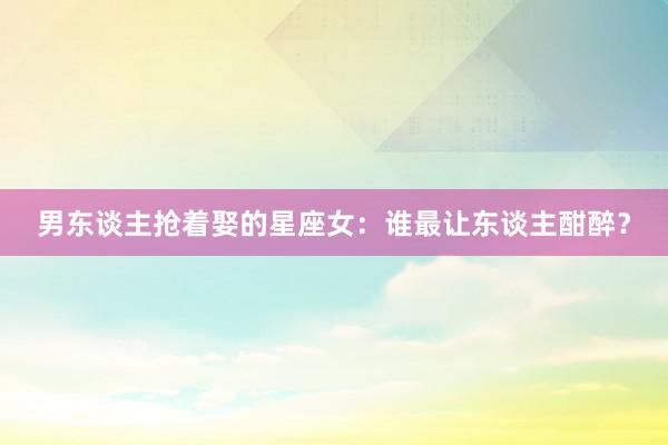 男东谈主抢着娶的星座女：谁最让东谈主酣醉？