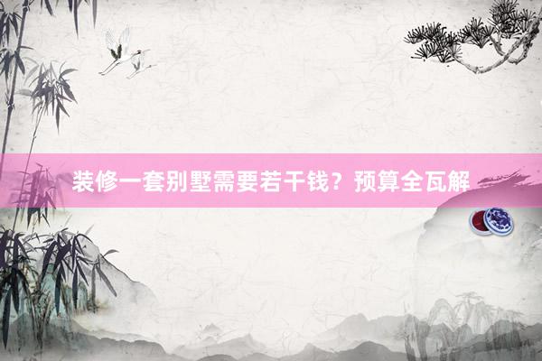 装修一套别墅需要若干钱？预算全瓦解
