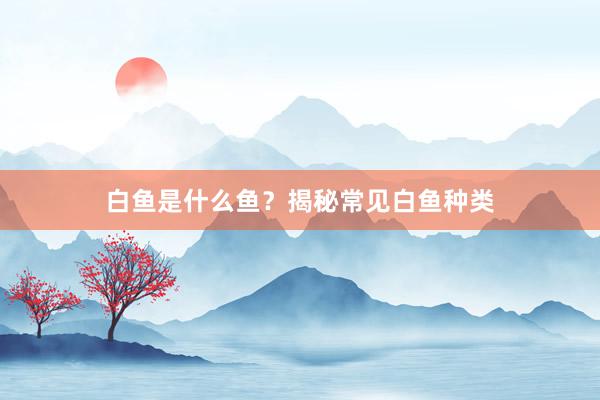 白鱼是什么鱼？揭秘常见白鱼种类